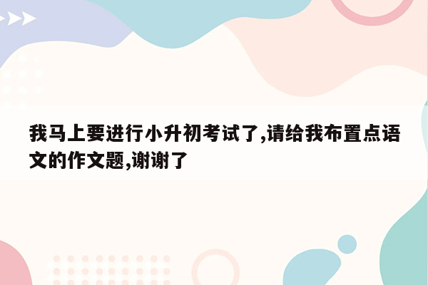 我马上要进行小升初考试了,请给我布置点语文的作文题,谢谢了