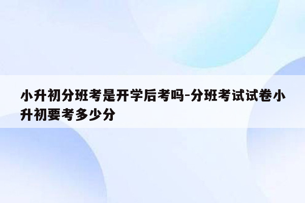 小升初分班考是开学后考吗-分班考试试卷小升初要考多少分