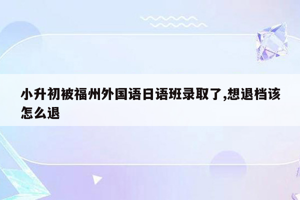 小升初被福州外国语日语班录取了,想退档该怎么退