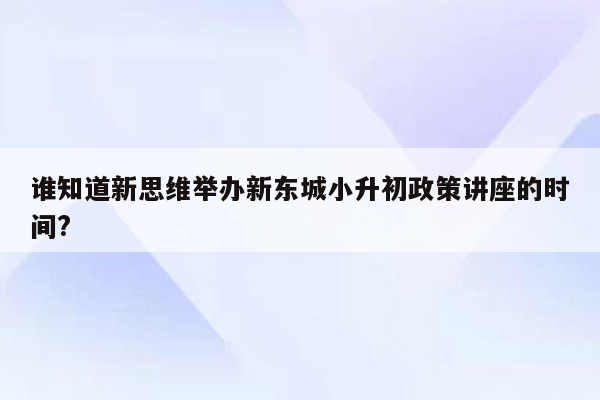 谁知道新思维举办新东城小升初政策讲座的时间?