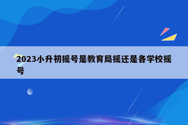 2023小升初摇号是教育局摇还是各学校摇号