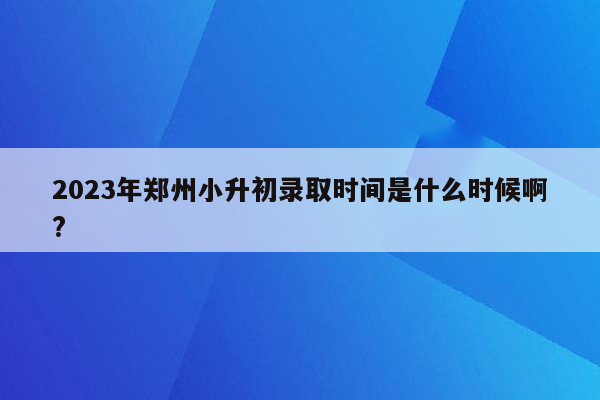 2023年郑州小升初录取时间是什么时候啊?