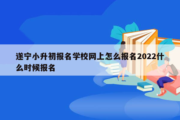 遂宁小升初报名学校网上怎么报名2022什么时候报名