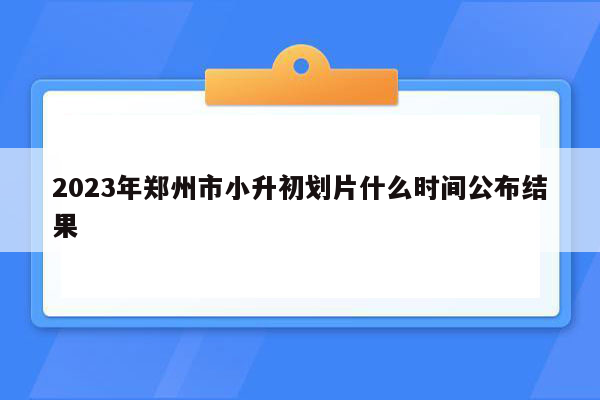 2023年郑州市小升初划片什么时间公布结果