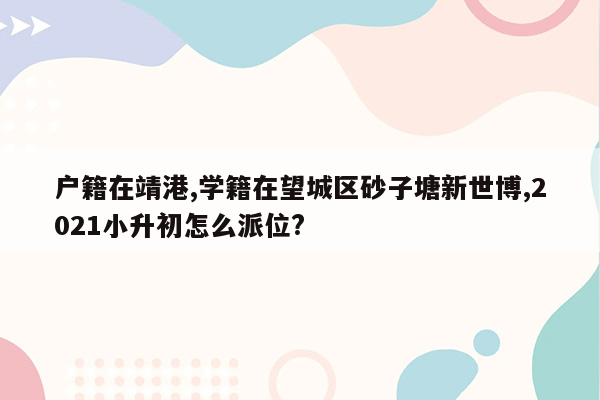 户籍在靖港,学籍在望城区砂子塘新世博,2021小升初怎么派位?