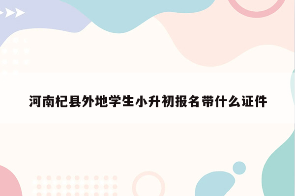 河南杞县外地学生小升初报名带什么证件