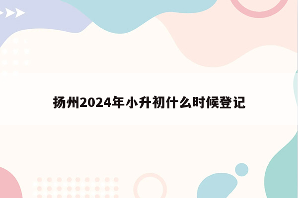 扬州2024年小升初什么时候登记