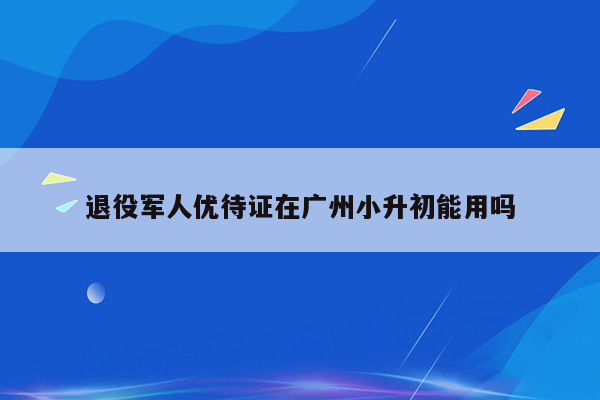 退役军人优待证在广州小升初能用吗