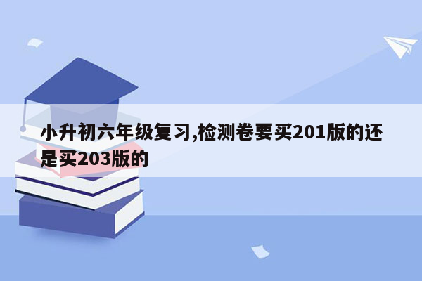 小升初六年级复习,检测卷要买201版的还是买203版的