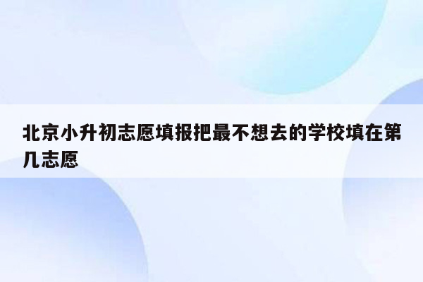 北京小升初志愿填报把最不想去的学校填在第几志愿