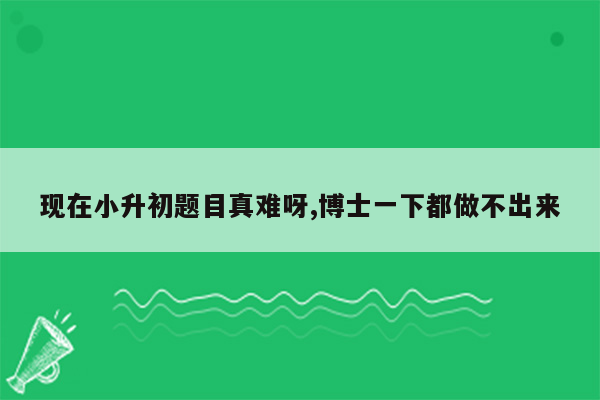 现在小升初题目真难呀,博士一下都做不出来