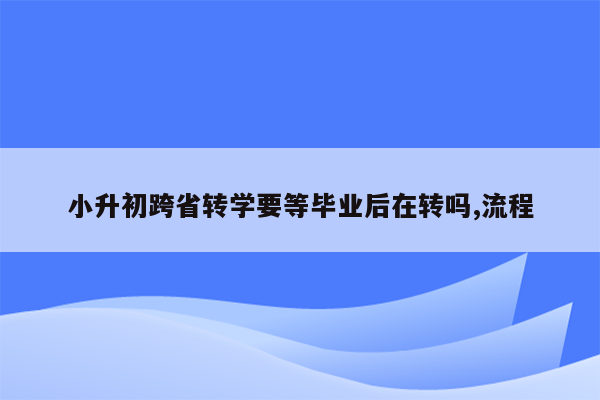 小升初跨省转学要等毕业后在转吗,流程