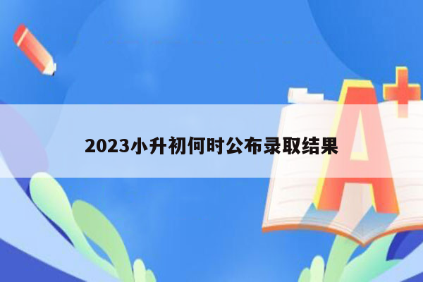 2023小升初何时公布录取结果