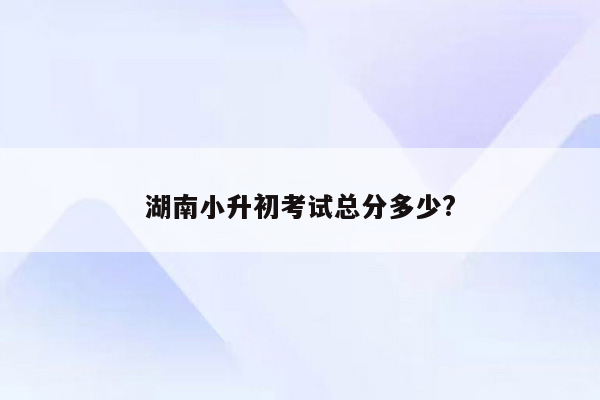 湖南小升初考试总分多少?