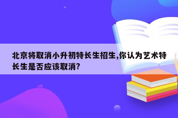 北京将取消小升初特长生招生,你认为艺术特长生是否应该取消?