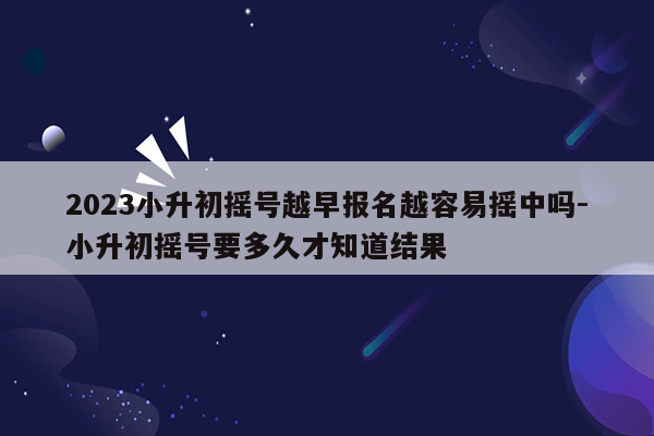 2023小升初摇号越早报名越容易摇中吗-小升初摇号要多久才知道结果