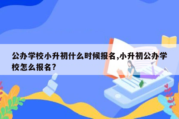 公办学校小升初什么时候报名,小升初公办学校怎么报名?