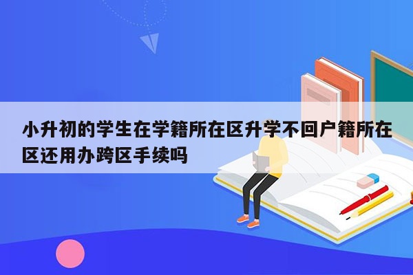 小升初的学生在学籍所在区升学不回户籍所在区还用办跨区手续吗