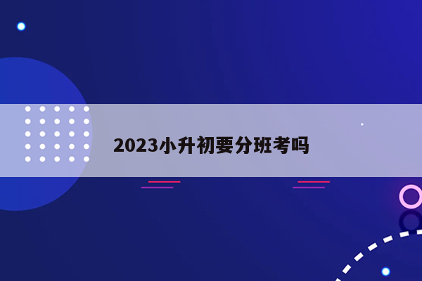 2023小升初要分班考吗