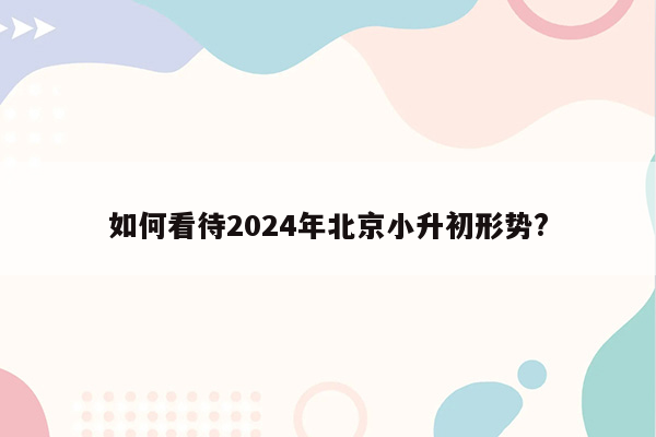 如何看待2024年北京小升初形势?