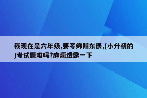 我现在是六年级,要考绵阳东辰,(小升初的)考试题难吗?麻烦透露一下