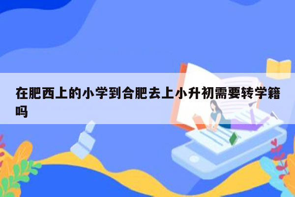 在肥西上的小学到合肥去上小升初需要转学籍吗