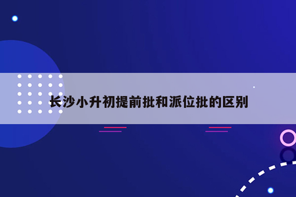 长沙小升初提前批和派位批的区别