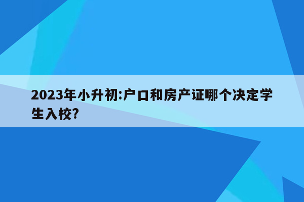 2023年小升初:户口和房产证哪个决定学生入校?