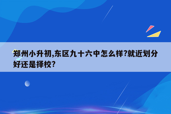 郑州小升初,东区九十六中怎么样?就近划分好还是择校?