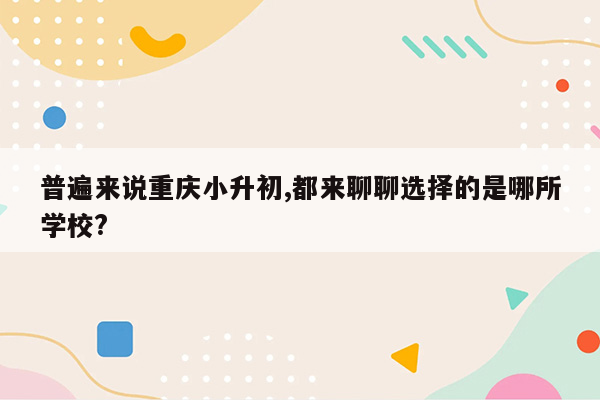 普遍来说重庆小升初,都来聊聊选择的是哪所学校?