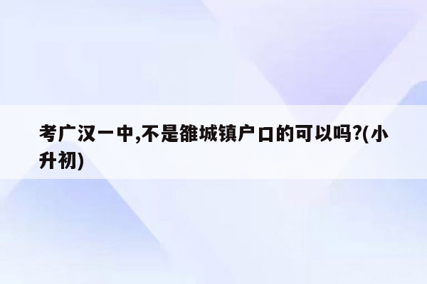 考广汉一中,不是雒城镇户口的可以吗?(小升初)