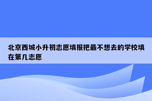 北京西城小升初志愿填报把最不想去的学校填在第几志愿