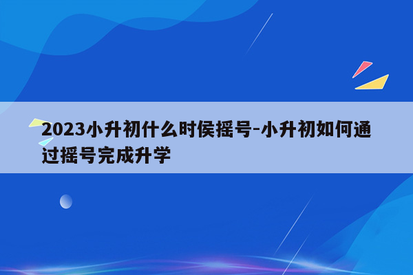 2023小升初什么时侯摇号-小升初如何通过摇号完成升学