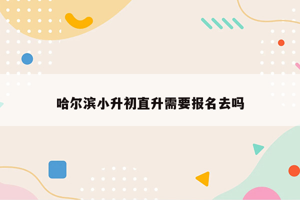 哈尔滨小升初直升需要报名去吗