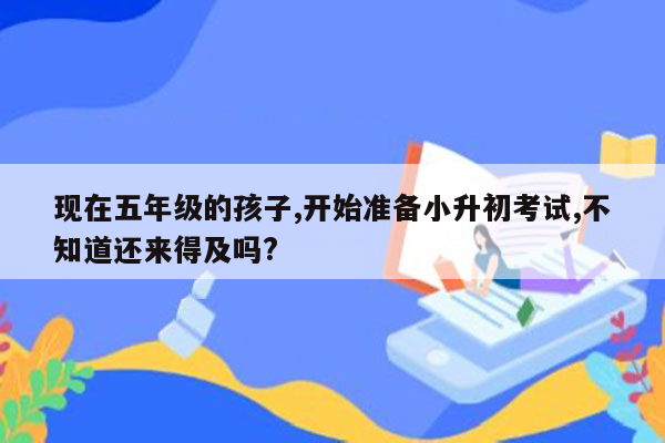 现在五年级的孩子,开始准备小升初考试,不知道还来得及吗?