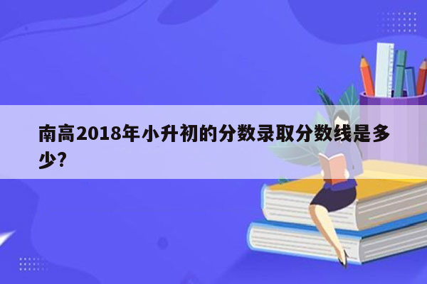 南高2018年小升初的分数录取分数线是多少?