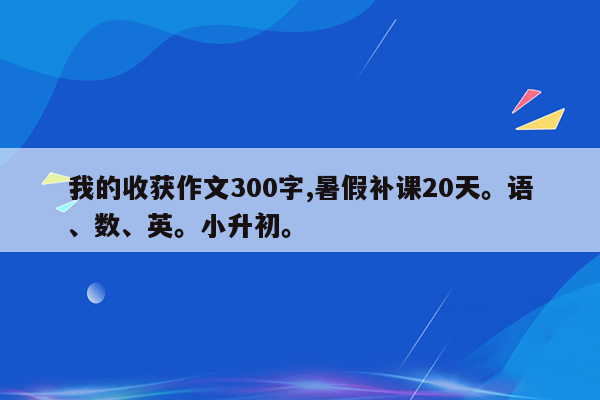 我的收获作文300字,暑假补课20天。语、数、英。小升初。