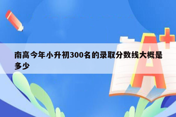 南高今年小升初300名的录取分数线大概是多少