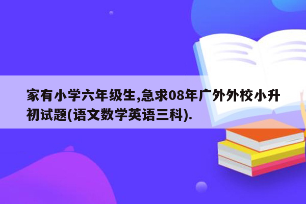 家有小学六年级生,急求08年广外外校小升初试题(语文数学英语三科).