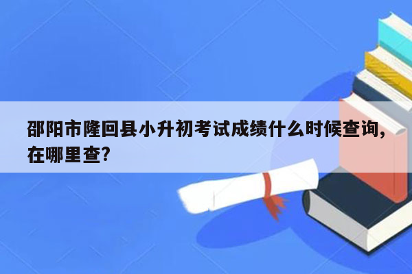 邵阳市隆回县小升初考试成绩什么时候查询,在哪里查?