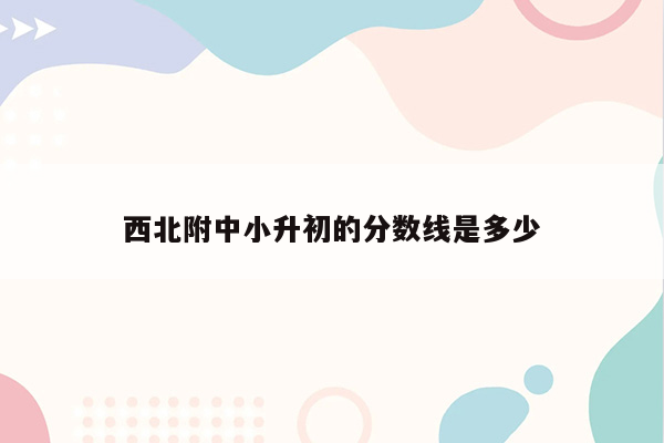 西北附中小升初的分数线是多少