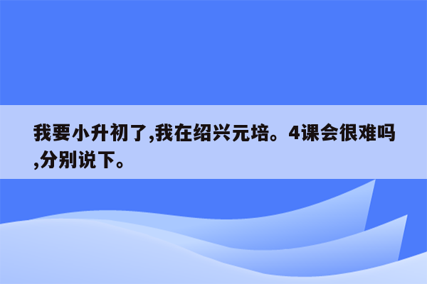 我要小升初了,我在绍兴元培。4课会很难吗,分别说下。