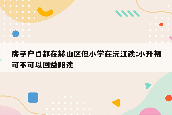 房子户口都在赫山区但小学在沅江读;小升初可不可以回益阳读