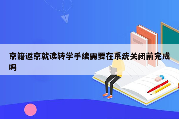 京籍返京就读转学手续需要在系统关闭前完成吗