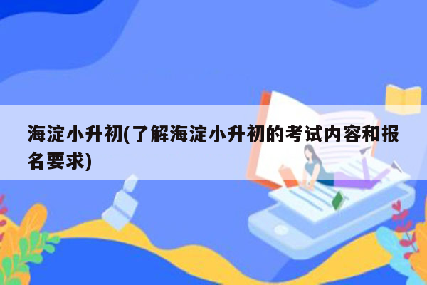 海淀小升初(了解海淀小升初的考试内容和报名要求)