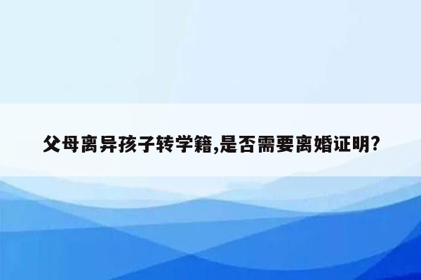 父母离异孩子转学籍,是否需要离婚证明?