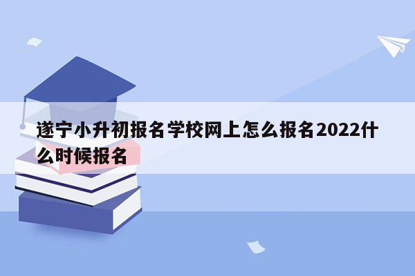 遂宁小升初报名学校网上怎么报名2022什么时候报名