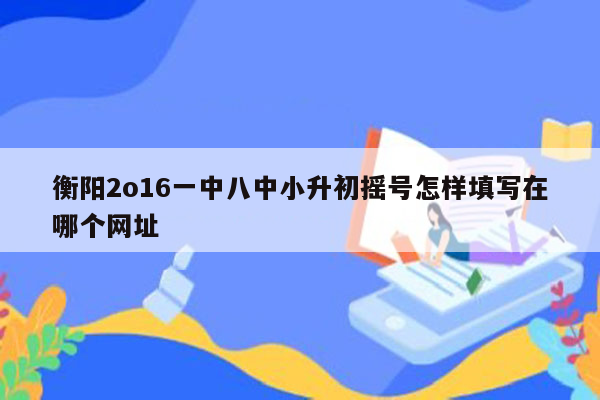 衡阳2o16一中八中小升初摇号怎样填写在哪个网址