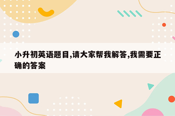 小升初英语题目,请大家帮我解答,我需要正确的答案