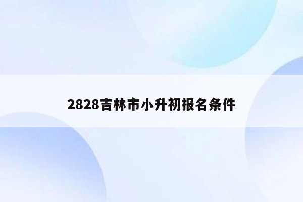 2828吉林市小升初报名条件